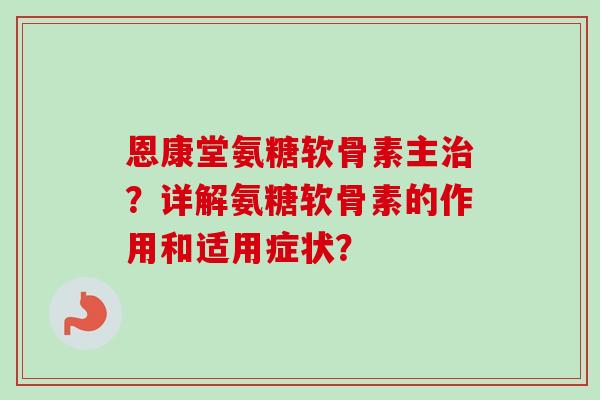 恩康堂氨糖软骨素主治？详解氨糖软骨素的作用和适用症状？