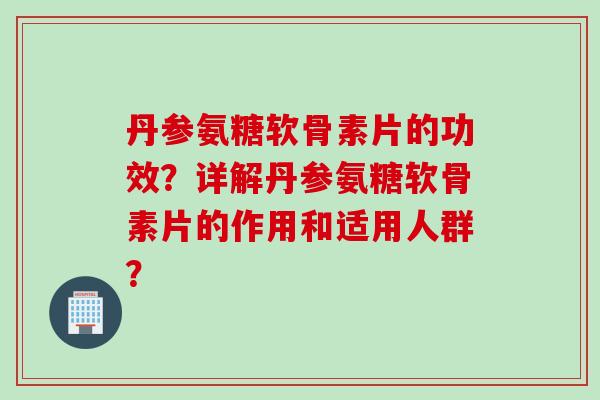 丹参氨糖软骨素片的功效？详解丹参氨糖软骨素片的作用和适用人群？