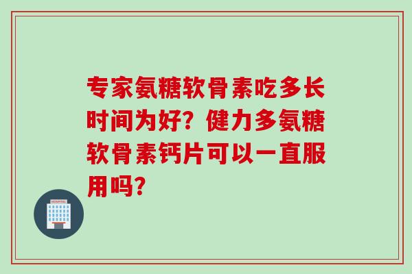 专家氨糖软骨素吃多长时间为好？健力多氨糖软骨素钙片可以一直服用吗？