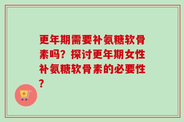 更年期需要补氨糖软骨素吗？探讨更年期女性补氨糖软骨素的必要性？
