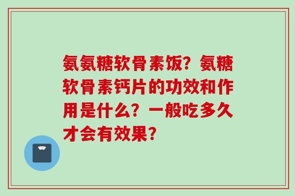 氨氨糖软骨素饭？氨糖软骨素钙片的功效和作用是什么？一般吃多久才会有效果？
