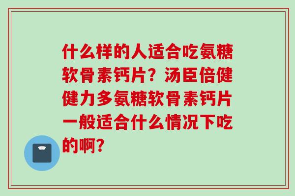 什么样的人适合吃氨糖软骨素钙片？汤臣倍健健力多氨糖软骨素钙片一般适合什么情况下吃的啊？