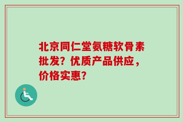 北京同仁堂氨糖软骨素批发？优质产品供应，价格实惠？