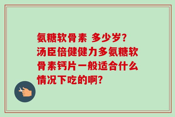 氨糖软骨素 多少岁？汤臣倍健健力多氨糖软骨素钙片一般适合什么情况下吃的啊？
