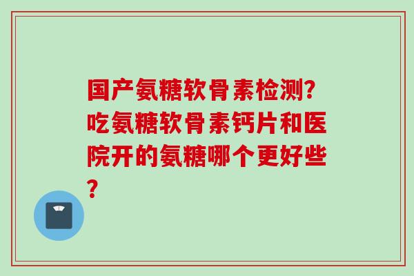 国产氨糖软骨素检测？吃氨糖软骨素钙片和医院开的氨糖哪个更好些？