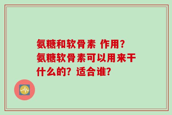氨糖和软骨素 作用？氨糖软骨素可以用来干什么的？适合谁？