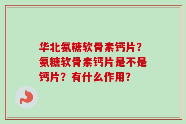 华北氨糖软骨素钙片？氨糖软骨素钙片是不是钙片？有什么作用？