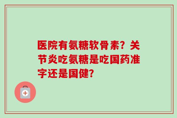 医院有氨糖软骨素？关节炎吃氨糖是吃国药准字还是国健？