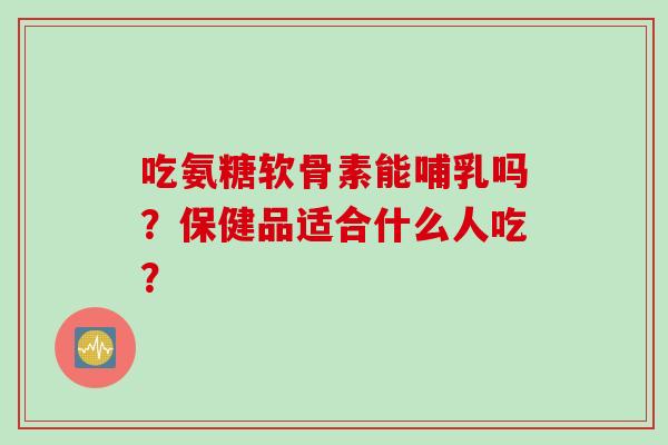 吃氨糖软骨素能哺乳吗？保健品适合什么人吃？