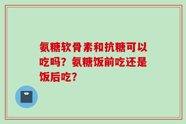 氨糖软骨素和抗糖可以吃吗？氨糖饭前吃还是饭后吃？