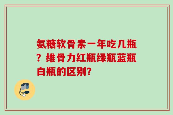 氨糖软骨素一年吃几瓶?维骨力红瓶绿瓶蓝瓶白瓶的区别? 氨糖软骨素一年吃几瓶?维骨力红瓶绿瓶蓝瓶白瓶的区别?