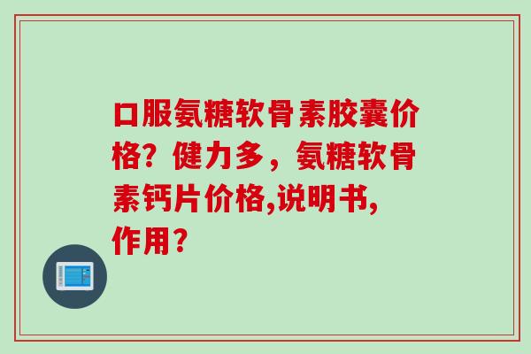 口服氨糖软骨素胶囊价格？健力多，氨糖软骨素钙片价格,说明书,作用？