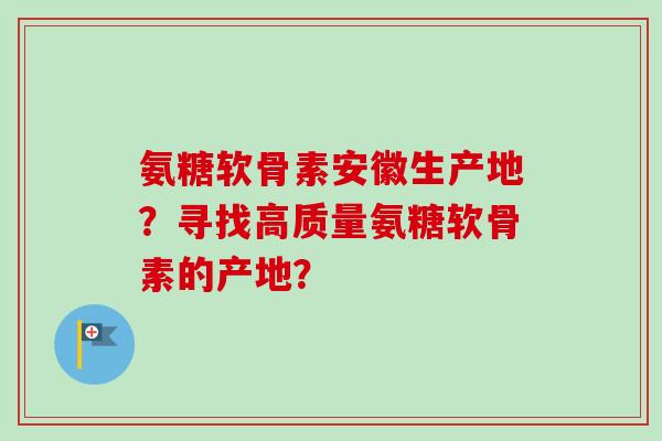 氨糖软骨素安徽生产地？寻找高质量氨糖软骨素的产地？