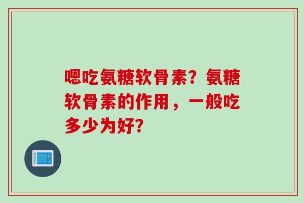 嗯吃氨糖软骨素？氨糖软骨素的作用，一般吃多少为好？