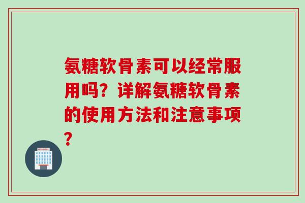 氨糖软骨素可以经常服用吗?详解氨糖软骨素的使用方法和注意事项? 氨糖软骨素可以经常服用吗?详解氨糖软骨素的使用方法和注意事项?