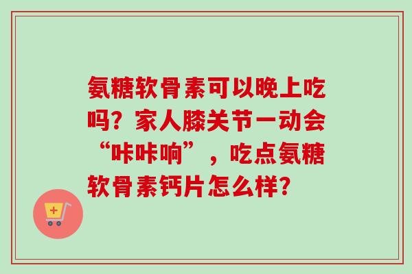 氨糖软骨素可以晚上吃吗？家人膝关节一动会“咔咔响”，吃点氨糖软骨素钙片怎么样？