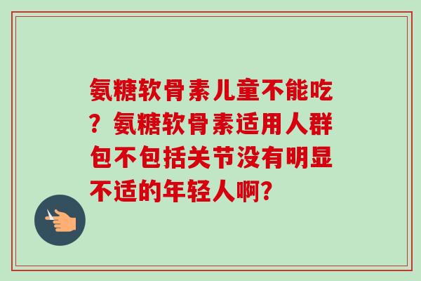 氨糖软骨素儿童不能吃？氨糖软骨素适用人群包不包括关节没有明显不适的年轻人啊？
