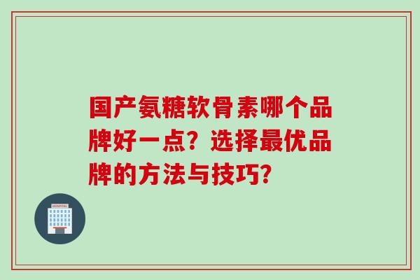 国产氨糖软骨素哪个品牌好一点？选择最优品牌的方法与技巧？