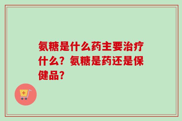 氨糖是什么药主要治疗什么？氨糖是药还是保健品？