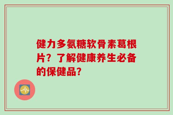 健力多氨糖软骨素葛根片？了解健康养生必备的保健品？