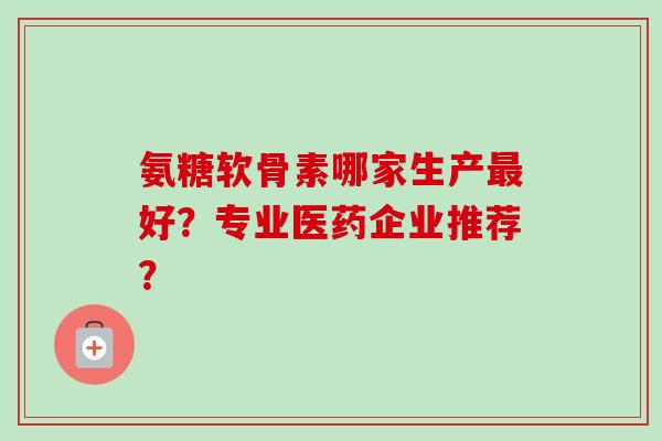 氨糖软骨素哪家生产最好？专业医药企业推荐？