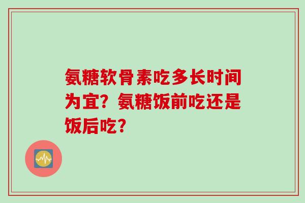 氨糖软骨素吃多长时间为宜？氨糖饭前吃还是饭后吃？
