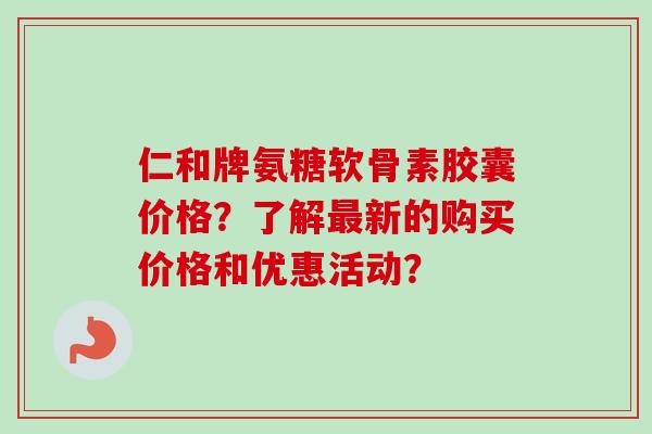 仁和牌氨糖软骨素胶囊价格？了解最新的购买价格和优惠活动？