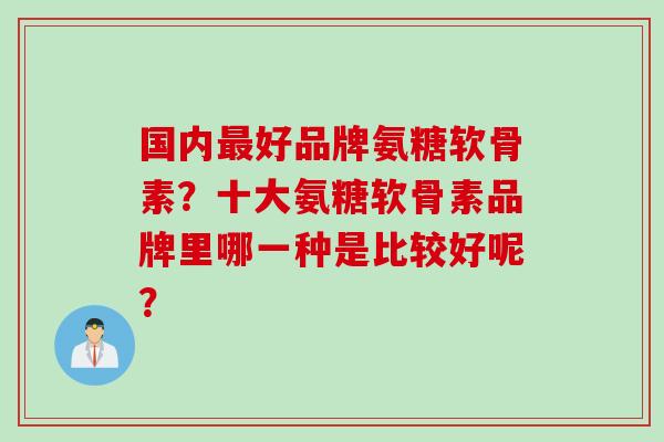 国内好品牌氨糖软骨素？十大氨糖软骨素品牌里哪一种是比较好呢？