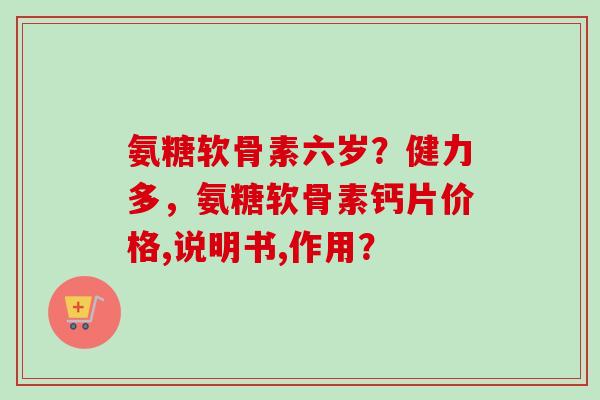 氨糖软骨素六岁？健力多，氨糖软骨素钙片价格,说明书,作用？