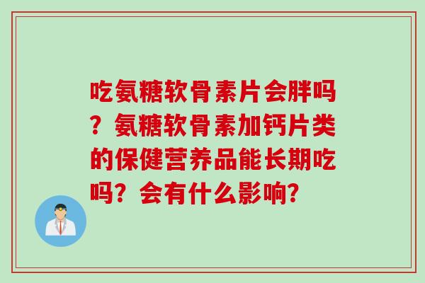 吃氨糖软骨素片会胖吗?氨糖软骨素加钙片类的保健营养品能长期吃吗?会有什么影响? 吃氨糖软骨素片会胖吗?氨糖软骨素加钙片类的保健营养品能长期吃吗?会有什么影响?
