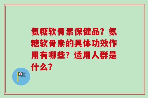 氨糖软骨素保健品？氨糖软骨素的具体功效作用有哪些？适用人群是什么？