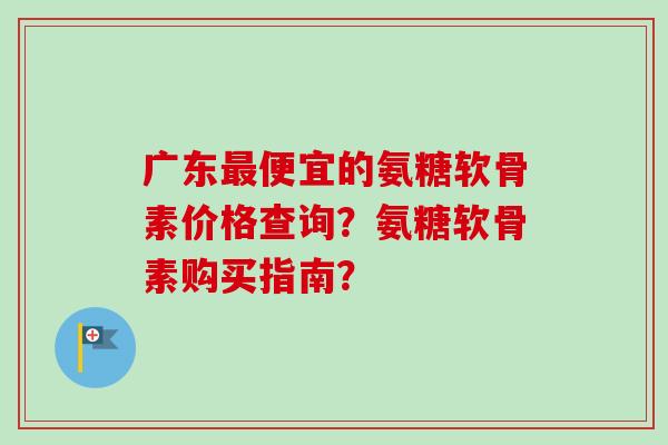 广东便宜的氨糖软骨素价格查询?氨糖软骨素购买指南? 广东便宜的氨糖软骨素价格查询?氨糖软骨素购买指南?