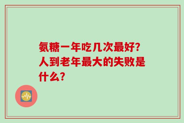 氨糖一年吃几次好？人到老年大的失败是什么？