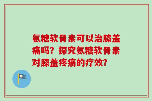 氨糖软骨素可以膝盖痛吗？探究氨糖软骨素对膝盖的疗效？