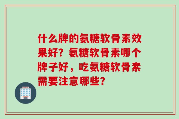 什么牌的氨糖软骨素效果好?氨糖软骨素哪个牌子好,吃氨糖软骨素需要注意哪些? 什么牌的氨糖软骨素效果好?氨糖软骨素哪个牌子好,吃氨糖软骨素需要注意哪些?
