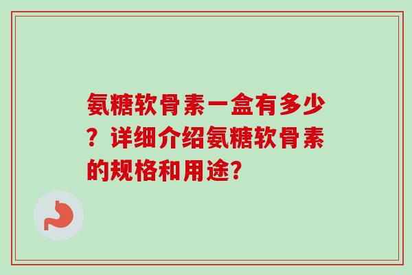 氨糖软骨素一盒有多少？详细介绍氨糖软骨素的规格和用途？
