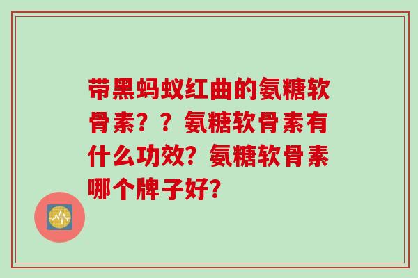 带黑蚂蚁红曲的氨糖软骨素？？氨糖软骨素有什么功效？氨糖软骨素哪个牌子好？
