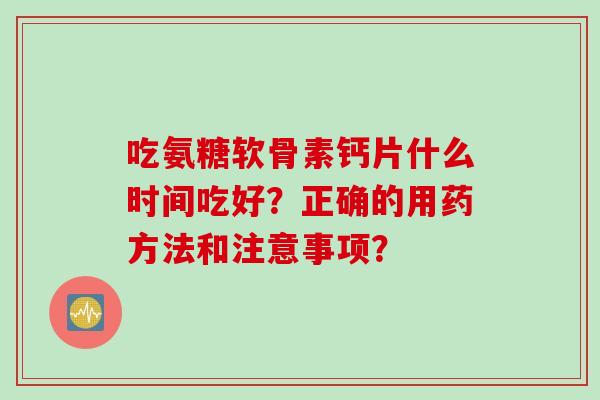 吃氨糖软骨素钙片什么时间吃好？正确的用药方法和注意事项？