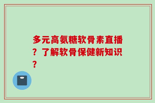 多元高氨糖软骨素直播？了解软骨保健新知识？