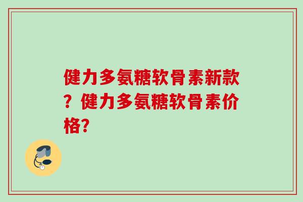 健力多氨糖软骨素新款？健力多氨糖软骨素价格？