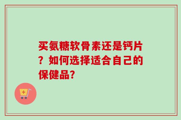 买氨糖软骨素还是钙片？如何选择适合自己的保健品？