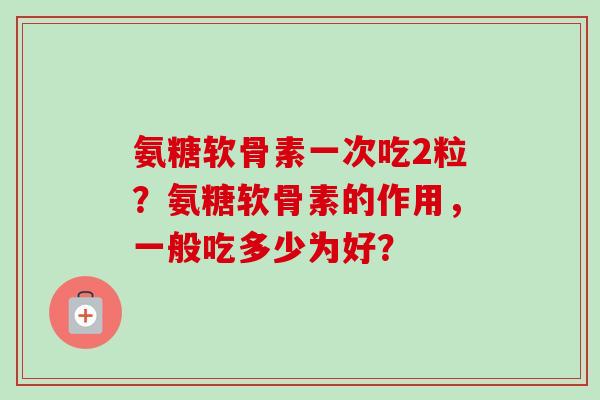 氨糖软骨素一次吃2粒？氨糖软骨素的作用，一般吃多少为好？