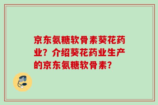 京东氨糖软骨素葵花药业？介绍葵花药业生产的京东氨糖软骨素？