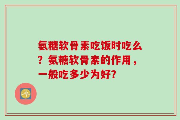 氨糖软骨素吃饭时吃么？氨糖软骨素的作用，一般吃多少为好？