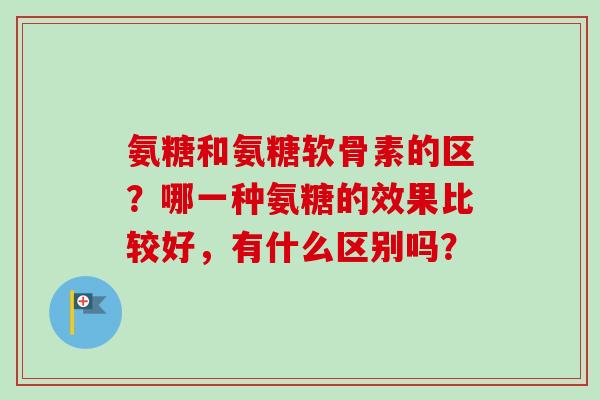 氨糖和氨糖软骨素的区？哪一种氨糖的效果比较好，有什么区别吗？