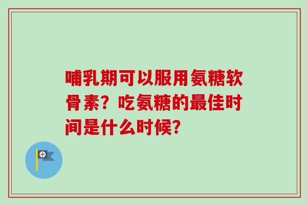 哺乳期可以服用氨糖软骨素？吃氨糖的最佳时间是什么时候？