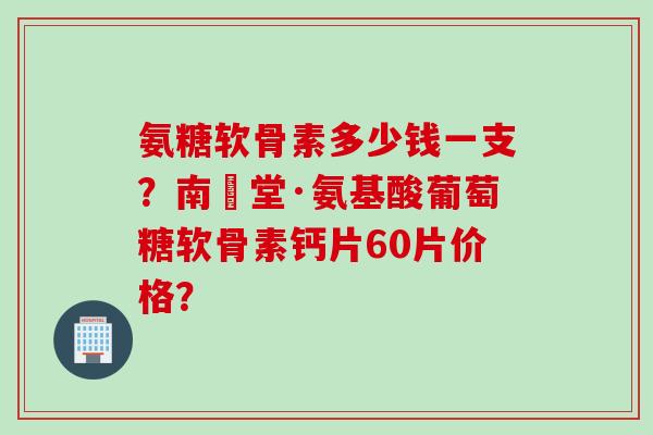 氨糖软骨素多少钱一支？南雲堂·氨基酸葡萄糖软骨素钙片60片价格？