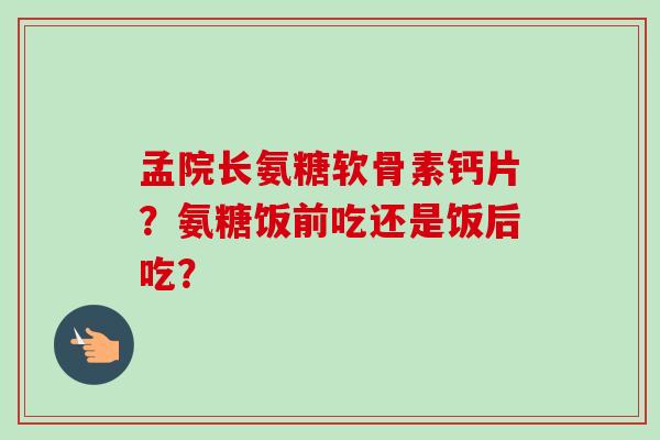 孟院长氨糖软骨素钙片？氨糖饭前吃还是饭后吃？
