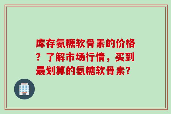 库存氨糖软骨素的价格？了解市场行情，买到最划算的氨糖软骨素？