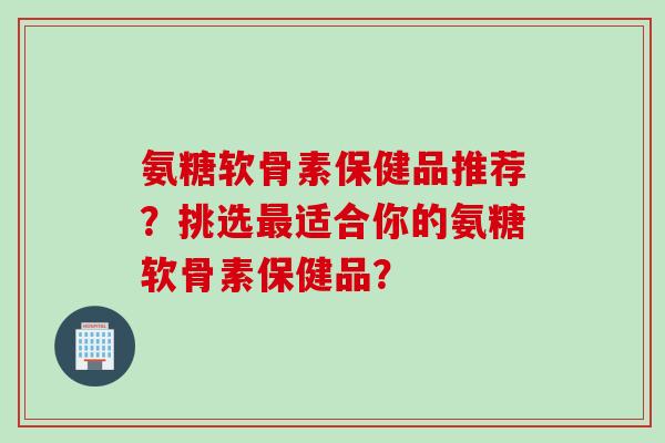 氨糖软骨素保健品推荐？挑选最适合你的氨糖软骨素保健品？